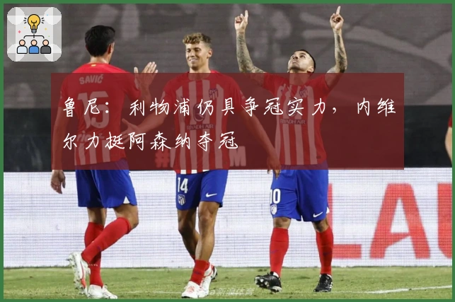 鲁尼：利物浦仍具争冠实力，内维尔力挺阿森纳夺冠