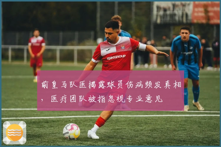 前皇马队医揭露球员伤病频发真相，医疗团队被指忽视专业意见