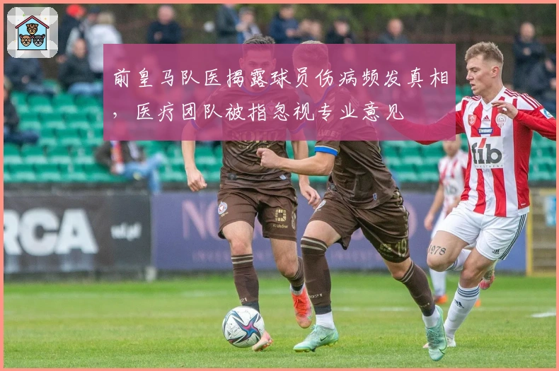前皇马队医揭露球员伤病频发真相，医疗团队被指忽视专业意见