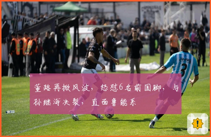 董路再掀风波，怒怼6名前国脚，与孙继海决裂，直面鲁能系